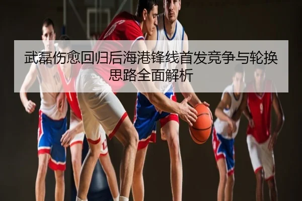 武磊伤愈回归后海港锋线首发竞争与轮换思路全面解析