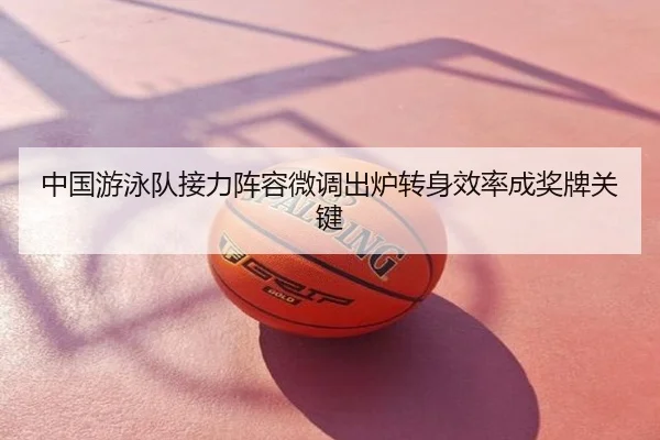 中国游泳队接力阵容微调出炉转身效率成奖牌关键